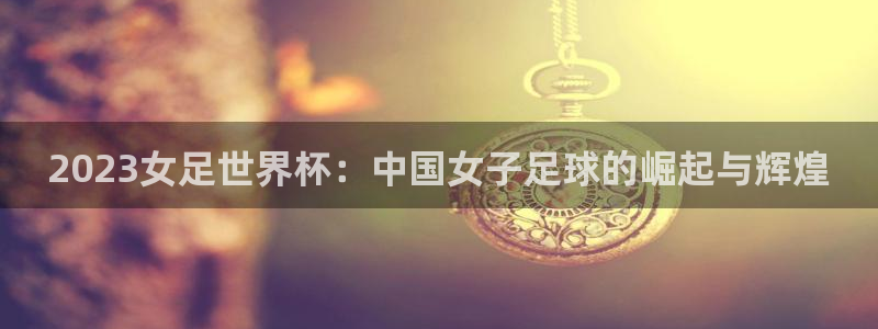 世界杯2026赛程:2023女足世界杯:中国女子足球的崛起与辉煌